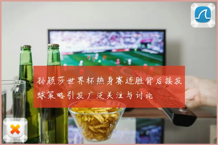 孙颖莎世界杯热身赛连胜背后接发球策略引发广泛关注与讨论