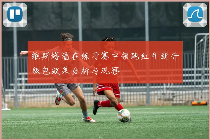 维斯塔潘在练习赛中领跑红牛新升级包效果分析与观察