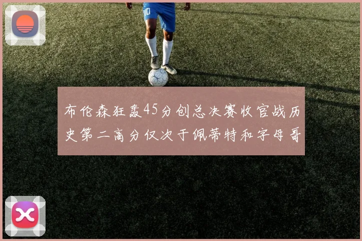 布伦森狂轰45分创总决赛收官战历史第二高分仅次于佩蒂特和字母哥