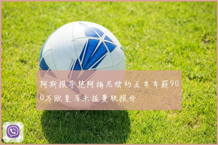 阿斯报导楚阿梅尼续约五年年薪900万欧皇马未接曼联报价