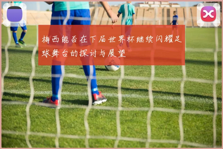 梅西能否在下届世界杯继续闪耀足球舞台的探讨与展望