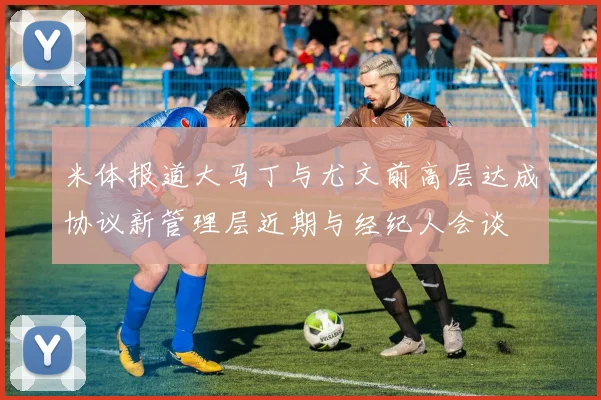 米体报道大马丁与尤文前高层达成协议新管理层近期与经纪人会谈