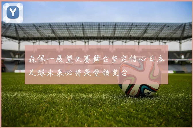 森保一展望决赛舞台坚定信心日本足球未来必将荣登领奖台