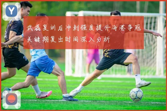 武磊复训后冲刺强度提升海港争冠关键期复出时间深入分析