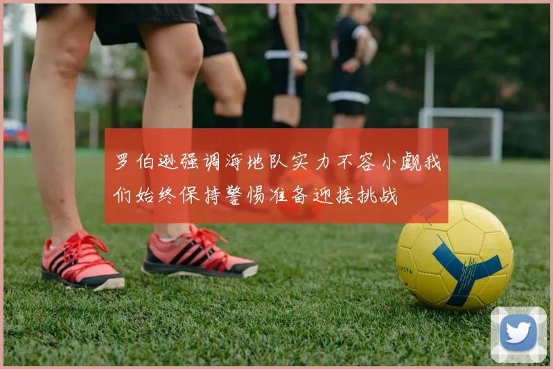 罗伯逊强调海地队实力不容小觑我们始终保持警惕准备迎接挑战