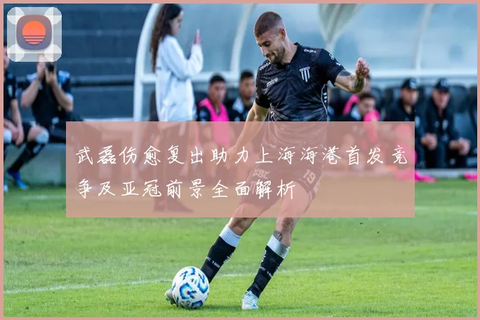 武磊伤愈复出助力上海海港首发竞争及亚冠前景全面解析