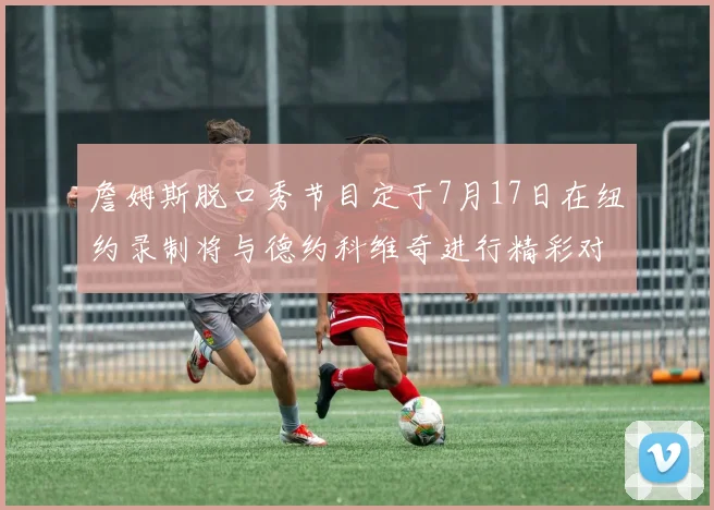 詹姆斯脱口秀节目定于7月17日在纽约录制将与德约科维奇进行精彩对话
