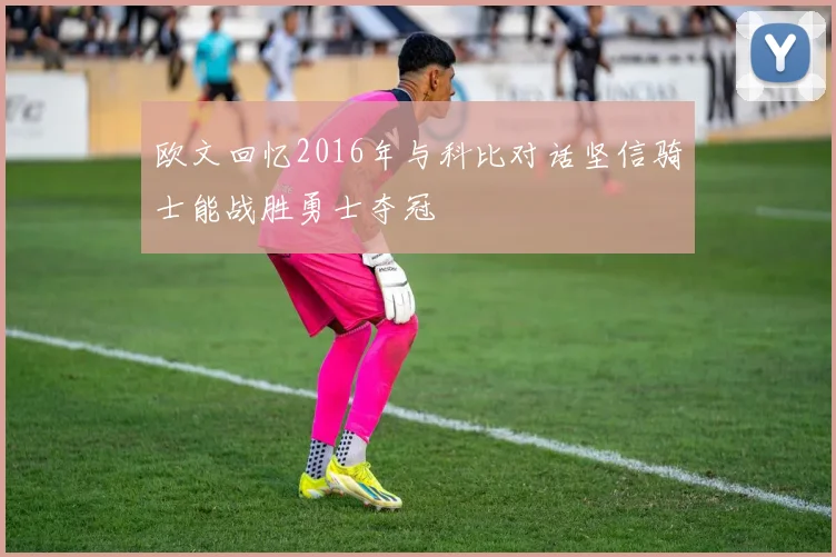 欧文回忆2016年与科比对话坚信骑士能战胜勇士夺冠