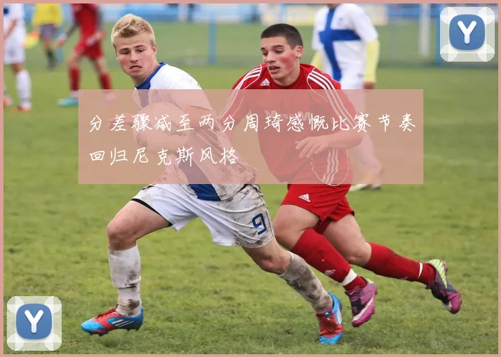 分差骤减至两分周琦感慨比赛节奏回归尼克斯风格