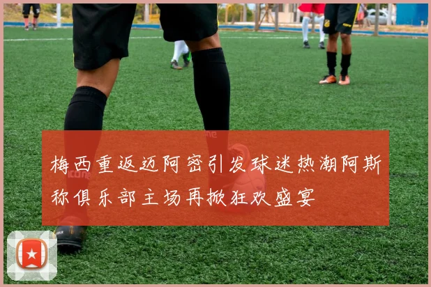 梅西重返迈阿密引发球迷热潮阿斯称俱乐部主场再掀狂欢盛宴