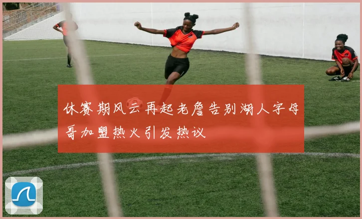 休赛期风云再起老詹告别湖人字母哥加盟热火引发热议