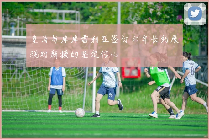 皇马与库库雷利亚签订六年长约展现对新援的坚定信心