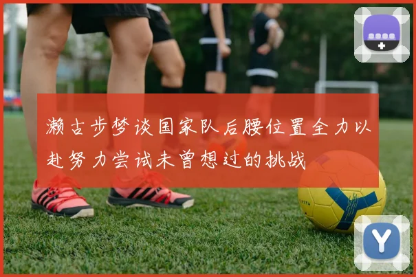 濑古步梦谈国家队后腰位置全力以赴努力尝试未曾想过的挑战