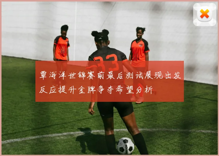 覃海洋世锦赛前最后测试展现出发反应提升金牌争夺希望分析