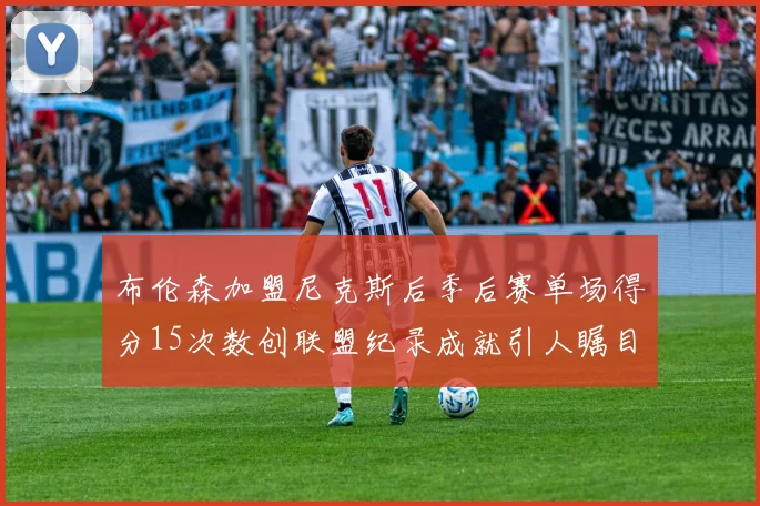 布伦森加盟尼克斯后季后赛单场得分15次数创联盟纪录成就引人瞩目
