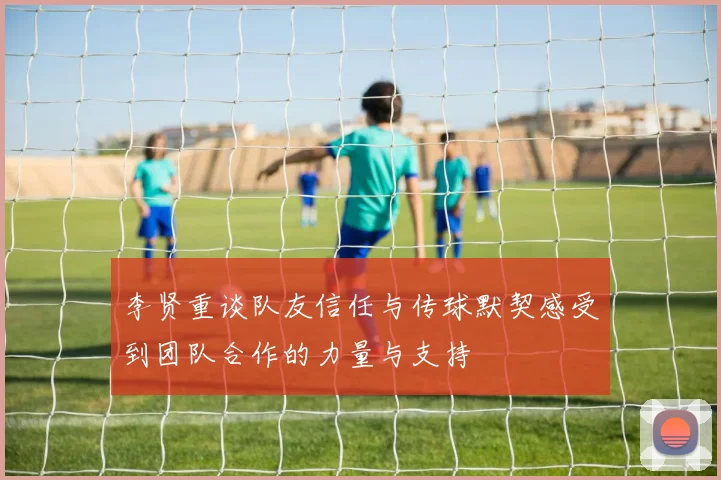 李贤重谈队友信任与传球默契感受到团队合作的力量与支持