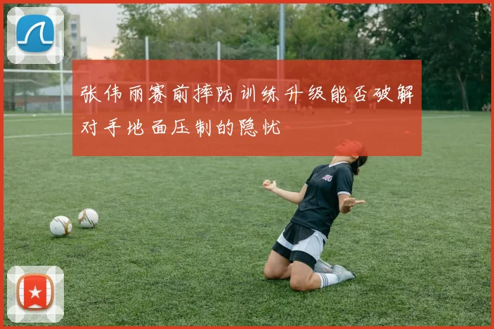 张伟丽赛前摔防训练升级能否破解对手地面压制的隐忧