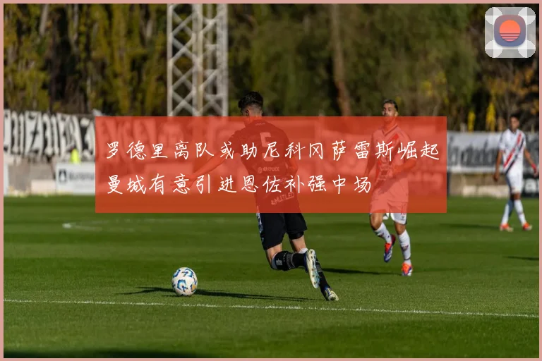 罗德里离队或助尼科冈萨雷斯崛起曼城有意引进恩佐补强中场