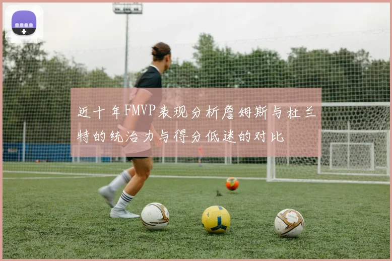 近十年FMVP表现分析詹姆斯与杜兰特的统治力与得分低迷的对比