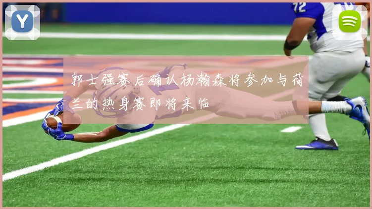 郭士强赛后确认杨瀚森将参加与荷兰的热身赛即将来临
