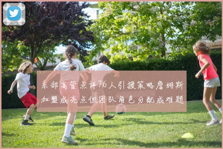 东部高管点评76人引援策略詹姆斯加盟成亮点但团队角色分配成难题