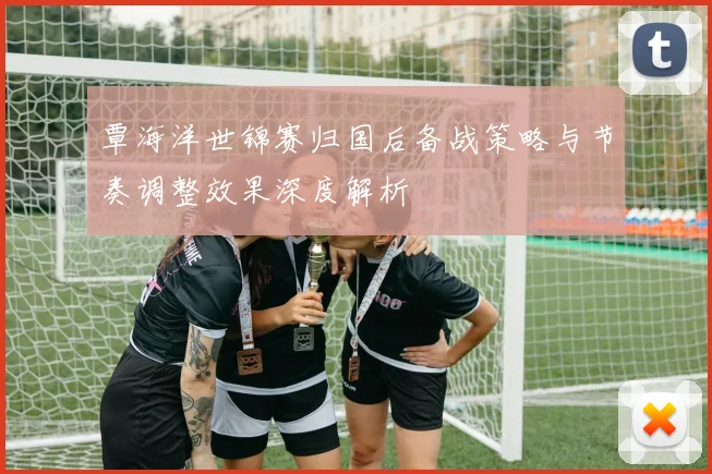 覃海洋世锦赛归国后备战策略与节奏调整效果深度解析
