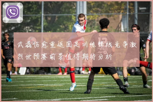 武磊伤愈重返国足训练锋线竞争激烈世预赛前景值得期待分析