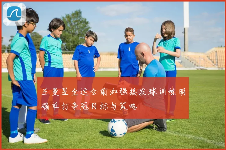 王曼昱全运会前加强接发球训练明确单打争冠目标与策略